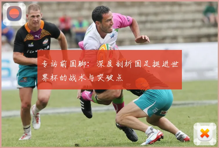 专访前国脚:深度剖析国足挺进世界杯的战术与突破点