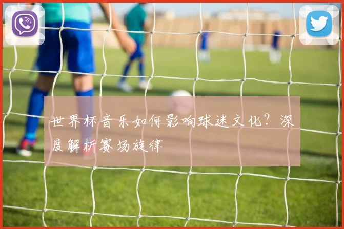 世界杯音乐如何影响球迷文化?深度解析赛场旋律