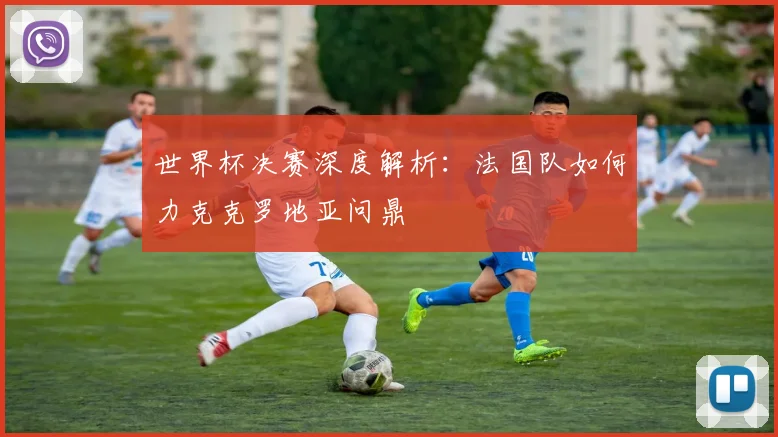 世界杯决赛深度解析:法国队如何力克克罗地亚问鼎