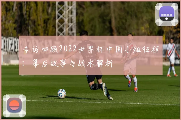 专访回顾2022世界杯中国小组征程:幕后故事与战术解析
