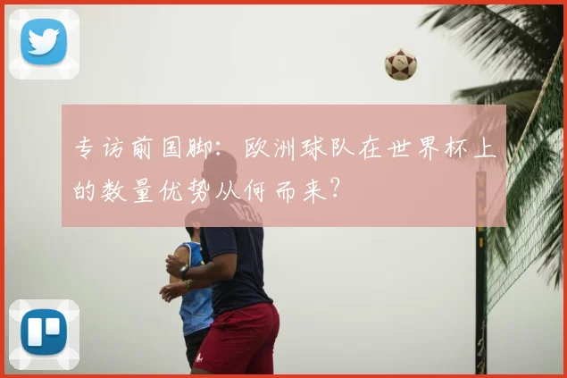 专访前国脚:欧洲球队在世界杯上的数量优势从何而来?