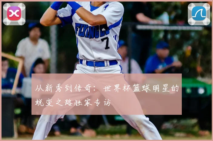 从新秀到传奇：世界杯篮球明星的蜕变之路独家专访