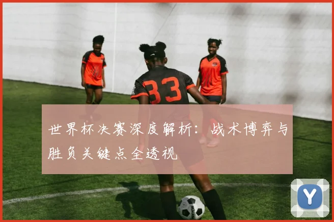 世界杯决赛深度解析:战术博弈与胜负关键点全透视