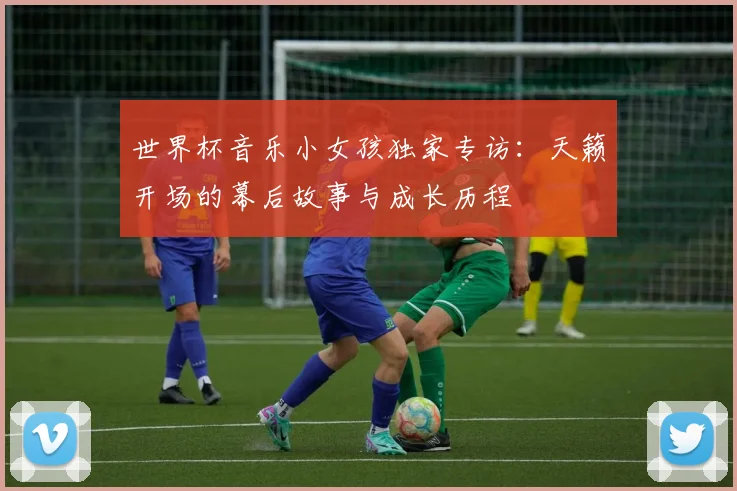 世界杯音乐小女孩独家专访:天籁开场的幕后故事与成长历程