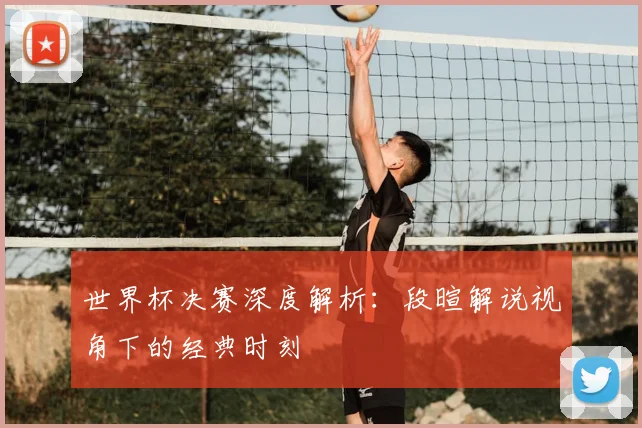 世界杯决赛深度解析:段暄解说视角下的经典时刻