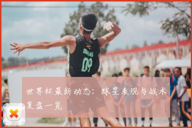 世界杯最新动态:球星表现与战术复盘一览