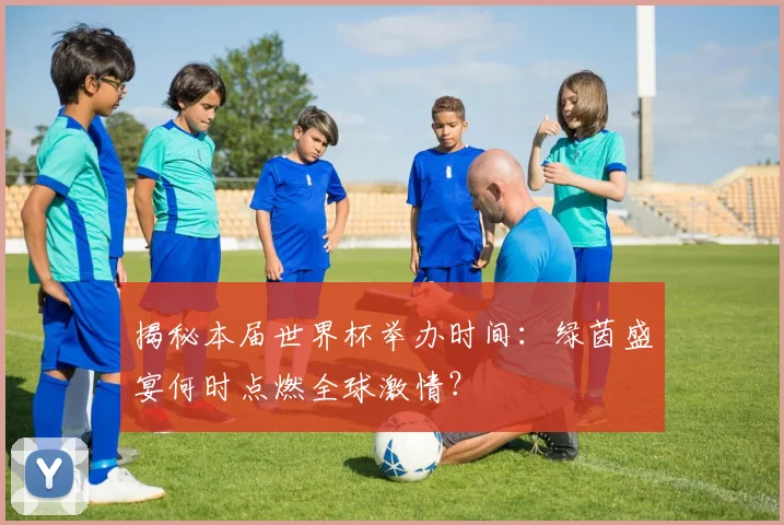 揭秘本届世界杯举办时间：绿茵盛宴何时点燃全球激情？