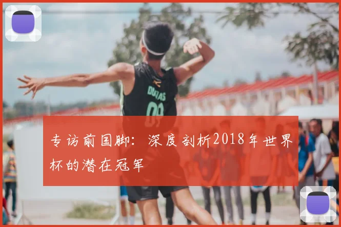 专访前国脚:深度剖析2018年世界杯的潜在冠军
