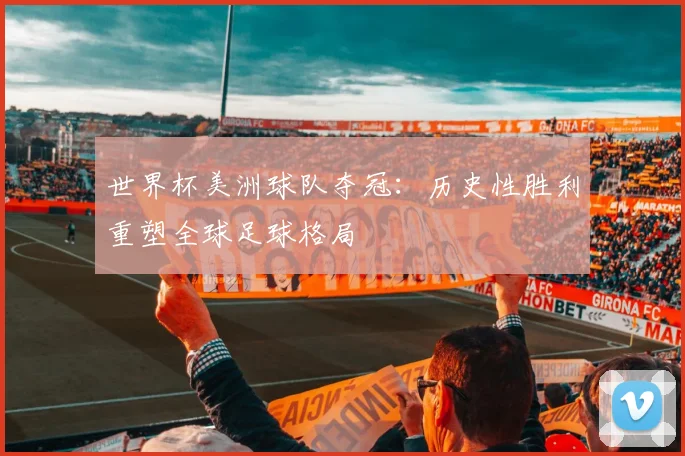 世界杯美洲球队夺冠：历史性胜利重塑全球足球格局