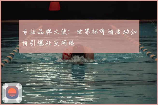 专访品牌大使:世界杯啤酒活动如何引爆社交网络