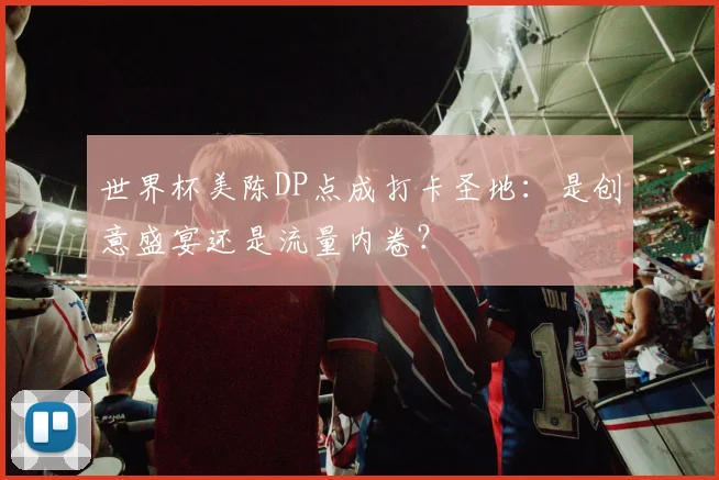 世界杯美陈DP点成打卡圣地：是创意盛宴还是流量内卷？