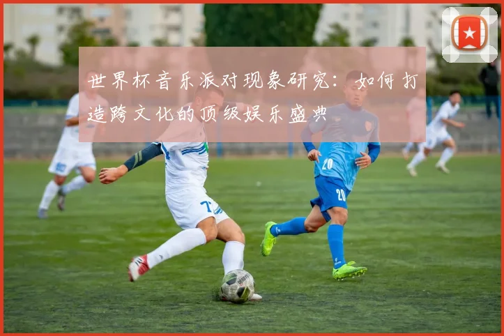 世界杯音乐派对现象研究：如何打造跨文化的顶级娱乐盛典